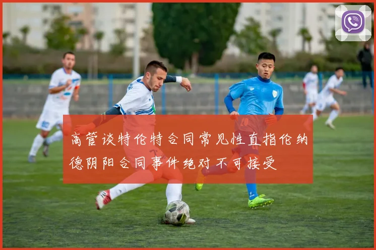 高管谈特伦特合同常见性直指伦纳德阴阳合同事件绝对不可接受