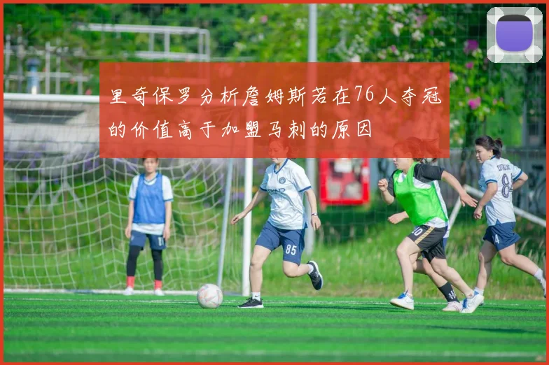 里奇保罗分析詹姆斯若在76人夺冠的价值高于加盟马刺的原因