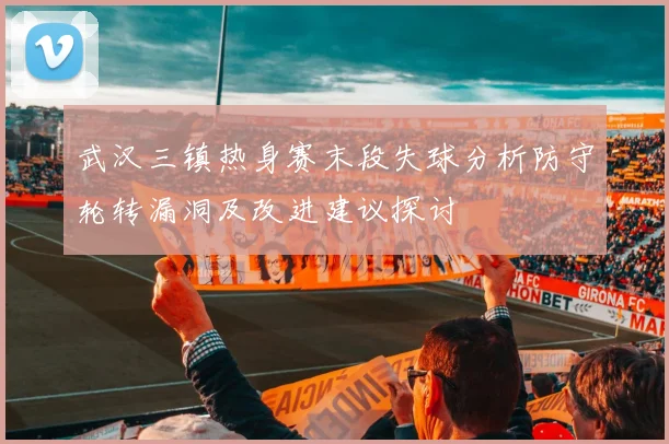 武汉三镇热身赛末段失球分析防守轮转漏洞及改进建议探讨