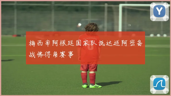 梅西率阿根廷国家队抵达迈阿密备战佛得角赛事