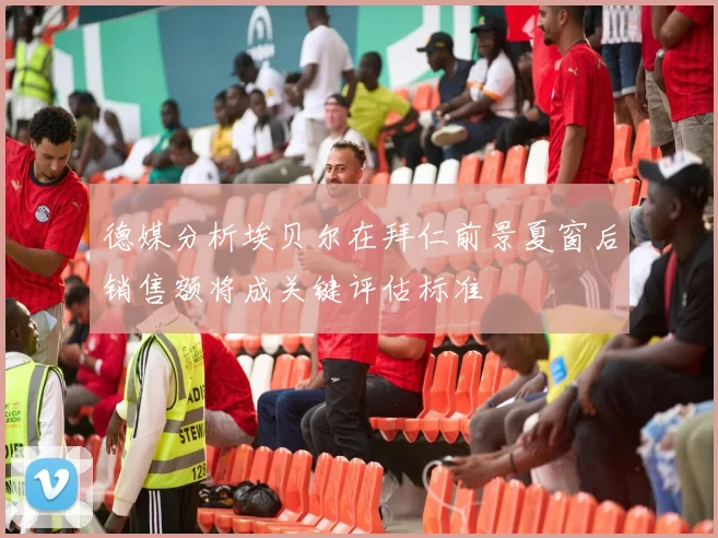 德媒分析埃贝尔在拜仁前景夏窗后销售额将成关键评估标准