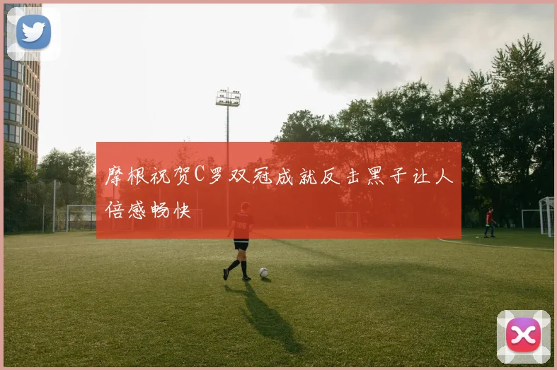 摩根祝贺C罗双冠成就反击黑子让人倍感畅快