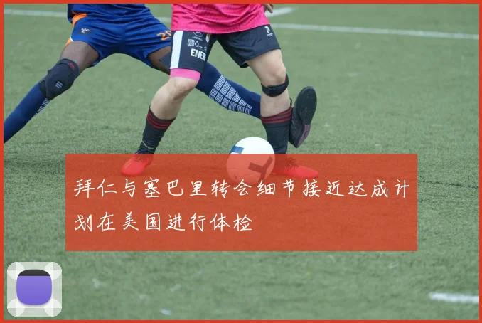 拜仁与塞巴里转会细节接近达成计划在美国进行体检