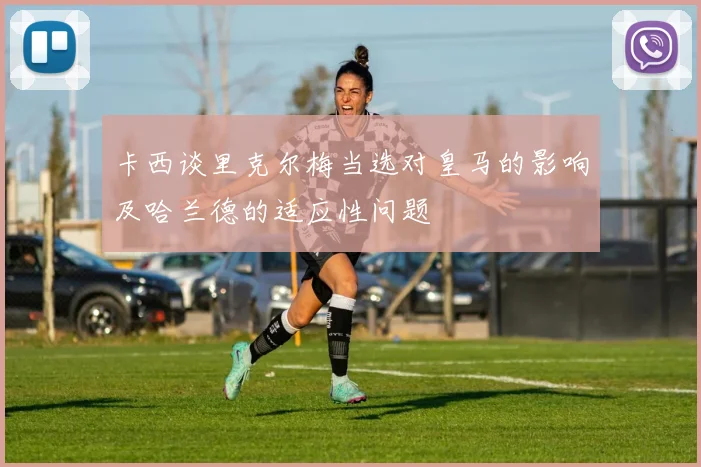 卡西谈里克尔梅当选对皇马的影响及哈兰德的适应性问题