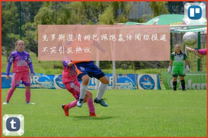 克罗斯澄清姆巴佩炮轰传闻称报道不实引发热议