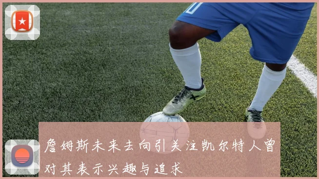 詹姆斯未来去向引关注凯尔特人曾对其表示兴趣与追求