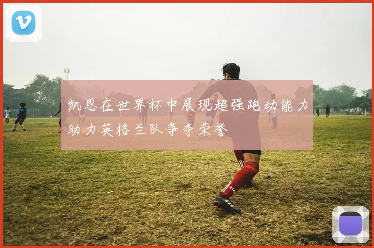 凯恩在世界杯中展现超强跑动能力助力英格兰队争夺荣誉