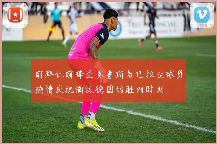 前拜仁前锋圣克鲁斯与巴拉圭球员热情庆祝淘汰德国的胜利时刻