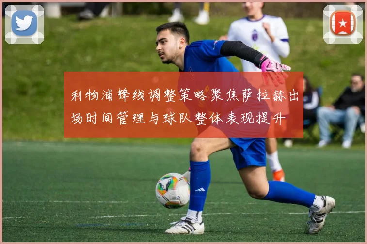 利物浦锋线调整策略聚焦萨拉赫出场时间管理与球队整体表现提升