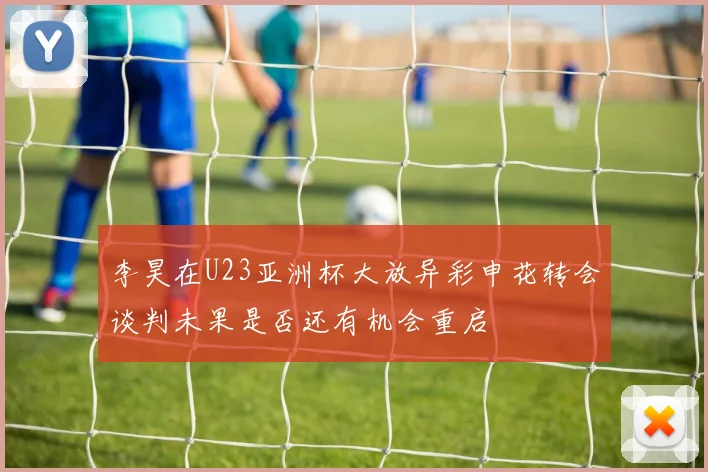 李昊在U23亚洲杯大放异彩申花转会谈判未果是否还有机会重启