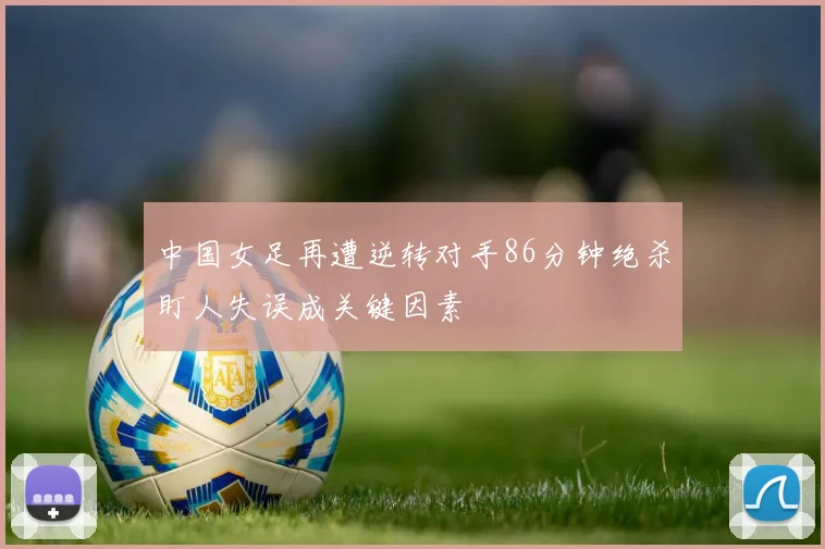 中国女足再遭逆转对手86分钟绝杀盯人失误成关键因素