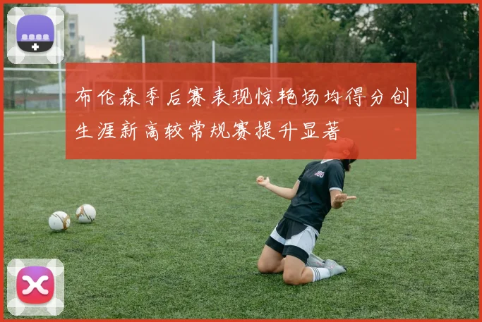 布伦森季后赛表现惊艳场均得分创生涯新高较常规赛提升显著