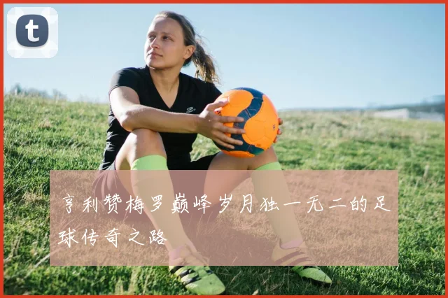 亨利赞梅罗巅峰岁月独一无二的足球传奇之路