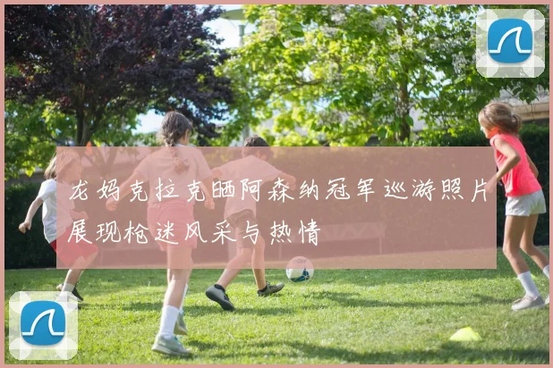 龙妈克拉克晒阿森纳冠军巡游照片展现枪迷风采与热情