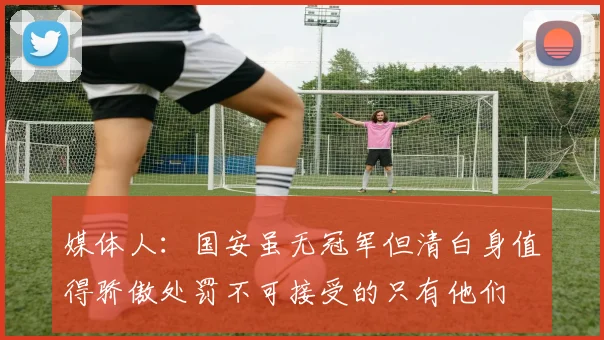 媒体人：国安虽无冠军但清白身值得骄傲处罚不可接受的只有他们