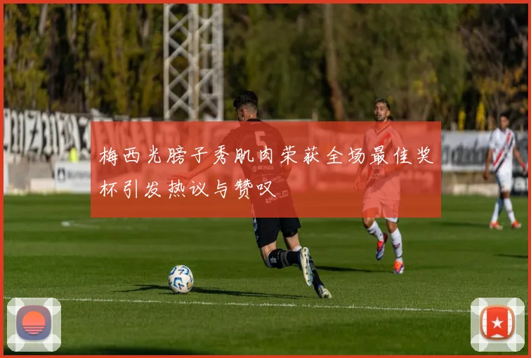 梅西光膀子秀肌肉荣获全场最佳奖杯引发热议与赞叹