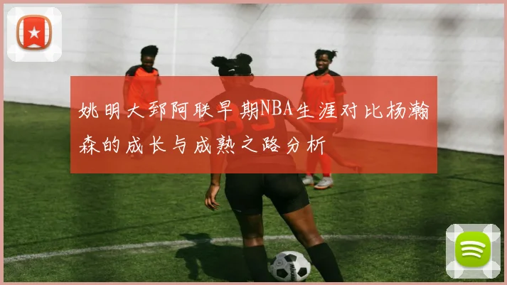 姚明大郅阿联早期NBA生涯对比杨瀚森的成长与成熟之路分析