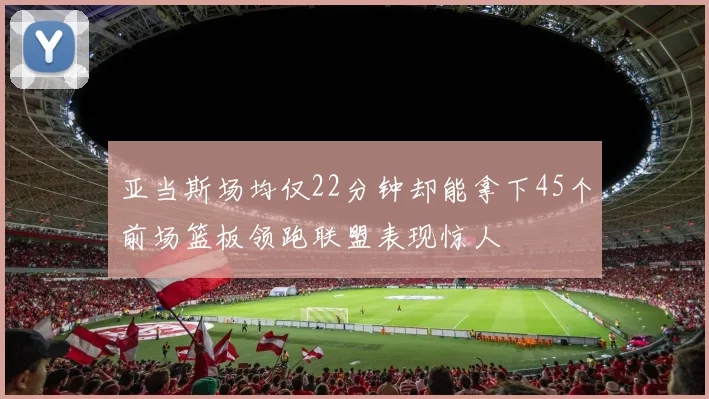亚当斯场均仅22分钟却能拿下45个前场篮板领跑联盟表现惊人