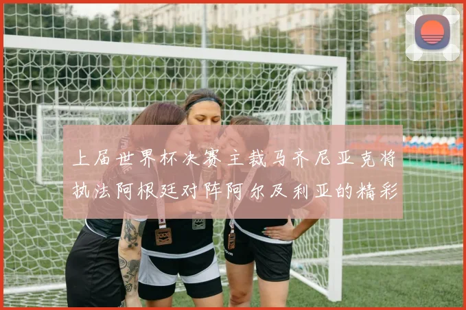 上届世界杯决赛主裁马齐尼亚克将执法阿根廷对阵阿尔及利亚的精彩对决