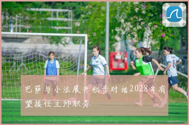 巴萨与小法展开初步对话2028年有望接任主帅职务