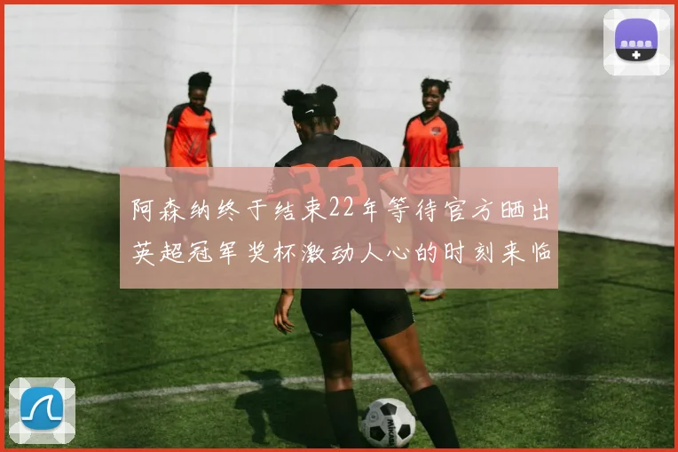 阿森纳终于结束22年等待官方晒出英超冠军奖杯激动人心的时刻来临