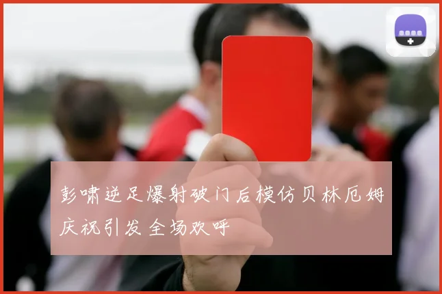 彭啸逆足爆射破门后模仿贝林厄姆庆祝引发全场欢呼