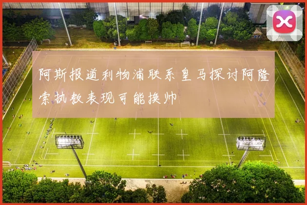 阿斯报道利物浦联系皇马探讨阿隆索执教表现可能换帅