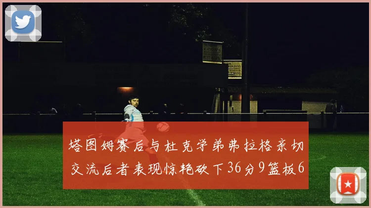 塔图姆赛后与杜克学弟弗拉格亲切交流后者表现惊艳砍下36分9篮板6助攻