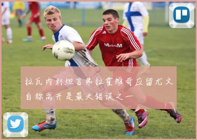 拉瓦内利坦言弗拉霍维奇应留尤文自称离开是最大错误之一