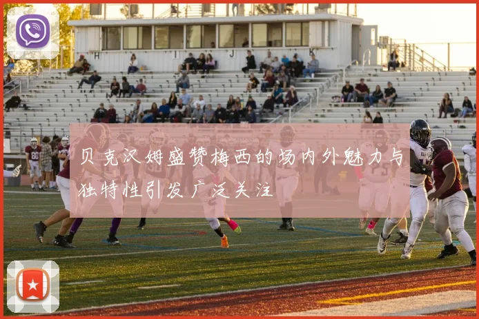 贝克汉姆盛赞梅西的场内外魅力与独特性引发广泛关注