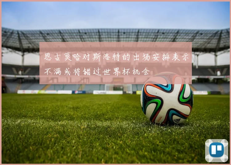 恩古莫哈对斯洛特的出场安排表示不满或将错过世界杯机会