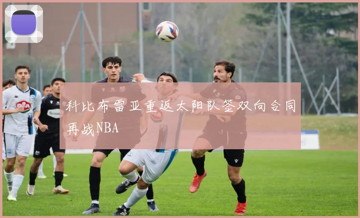 科比布雷亚重返太阳队签双向合同再战NBA