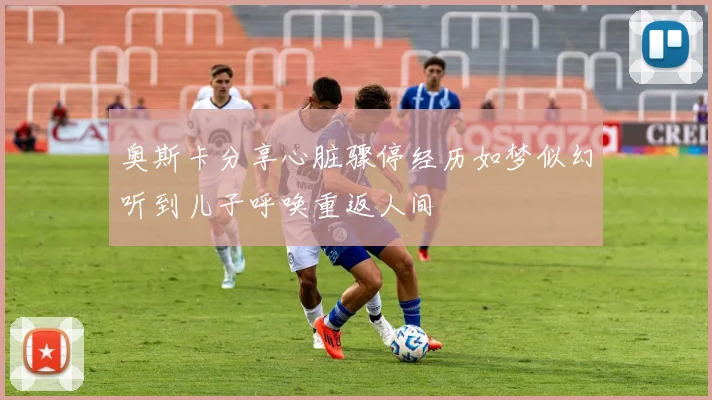 奥斯卡分享心脏骤停经历如梦似幻听到儿子呼唤重返人间